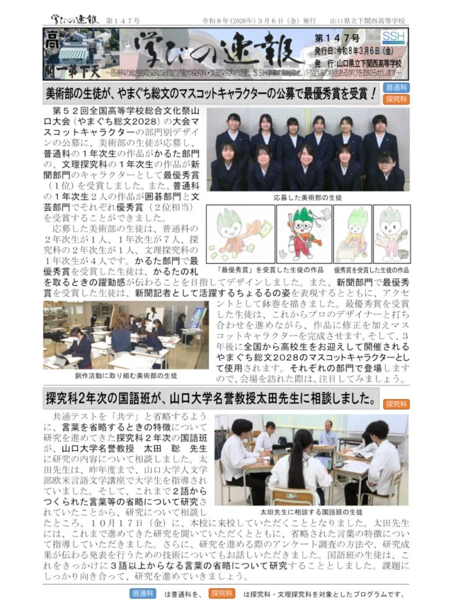 「学びの速報」第１４７号を発行しました。
このたびの記事は、次のとおりです。
〇　美術部の生徒が、やまぐち総文のマスコットキャラクターの公募で最優秀賞を受賞！
〇　探究科２年次の国語班が、山口大学名誉教授太田先生に相談しました。
〇　普通科の１・２年次生と文理探究科の１年次生が、ＳＤＧｓ探究ＡＷＡＲＤＳに出品！
※プロフィールリンクからバックナンバーも見ることができます！