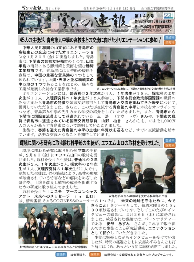 「学びの速報」第１４８号を発行しました。
このたびの記事は、次のとおりです。
〇　４５人の生徒が、青島第九中學の高校生との交流に向けたオリエンテーションに参加！
〇　環境に関わる研究に取り組む科学部の生徒が、エフエム山口の取材を受けました。
〇　文理探究科の１年次生が、やまぐちＵ１８デジタルアートコンテストにおいて「銅賞」を受賞！
〇　科学部の１年次生が、やまぐち高校生ＩＣＴ活用コンテストにおいて「入賞」を受賞！
〇　４人の生徒が、日本情報オリンピックで「敢闘賞」を受賞しました。
※プロフィールリンクからバックナンバーも見ることができます！